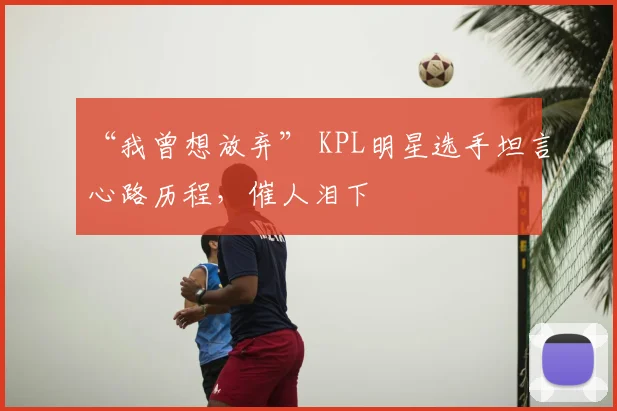 “我曾想放弃” KPL明星选手坦言心路历程，催人泪下