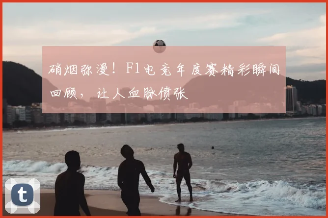 硝烟弥漫！F1电竞年度赛精彩瞬间回顾，让人血脉偾张