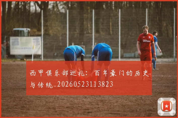 西甲俱乐部巡礼：百年豪门的历史与传统_20260523113823
