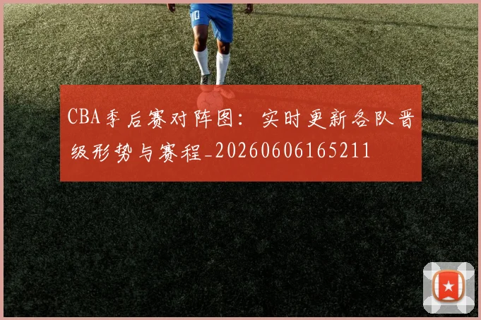CBA季后赛对阵图：实时更新各队晋级形势与赛程_20260606165211