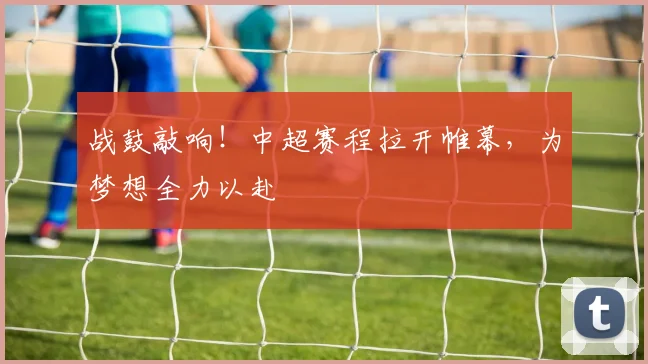 战鼓敲响！中超赛程拉开帷幕，为梦想全力以赴